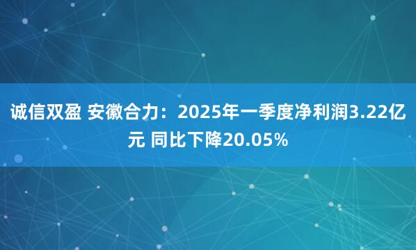 诚信双盈 安徽合力：2025年一季度净利润3.22亿元 同比下降20.05%