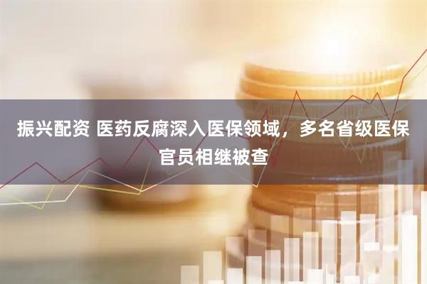 振兴配资 医药反腐深入医保领域，多名省级医保官员相继被查
