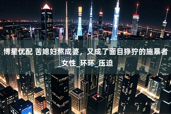 博星优配 苦媳妇熬成婆，又成了面目狰狞的施暴者_女性_环环_压迫