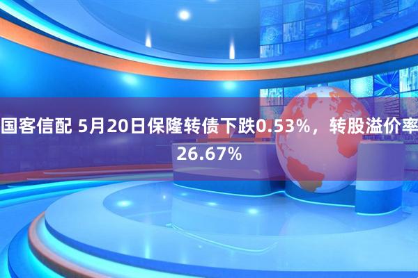 国客信配 5月20日保隆转债下跌0.53%，转股溢价率26.67%