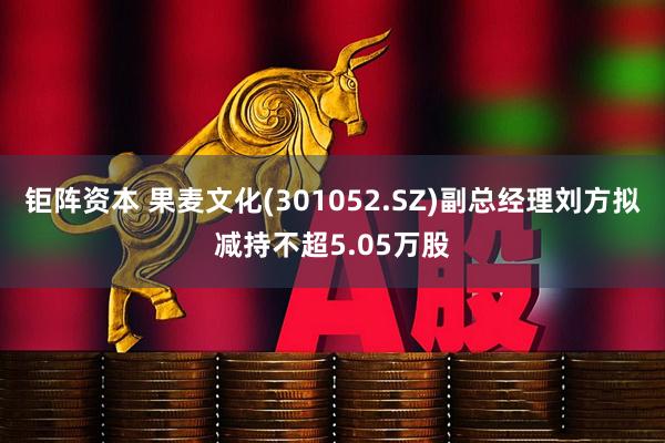 钜阵资本 果麦文化(301052.SZ)副总经理刘方拟减持不超5.05万股