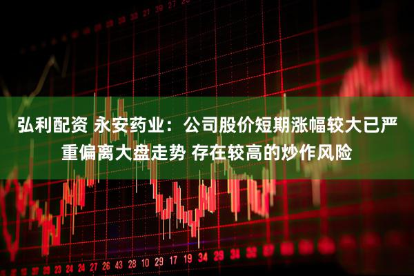 弘利配资 永安药业：公司股价短期涨幅较大已严重偏离大盘走势 存在较高的炒作风险