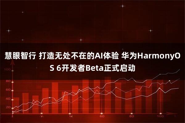 慧眼智行 打造无处不在的AI体验 华为HarmonyOS 6开发者Beta正式启动