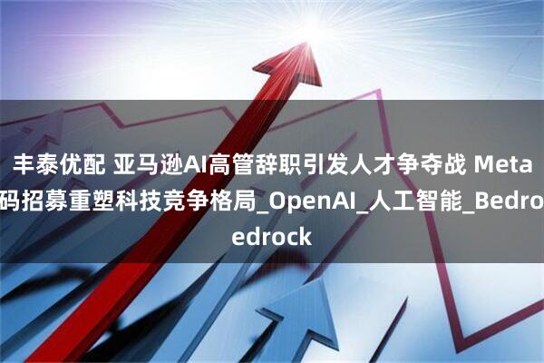 丰泰优配 亚马逊AI高管辞职引发人才争夺战 Meta加码招募重塑科技竞争格局_OpenAI_人工智能_Bedrock