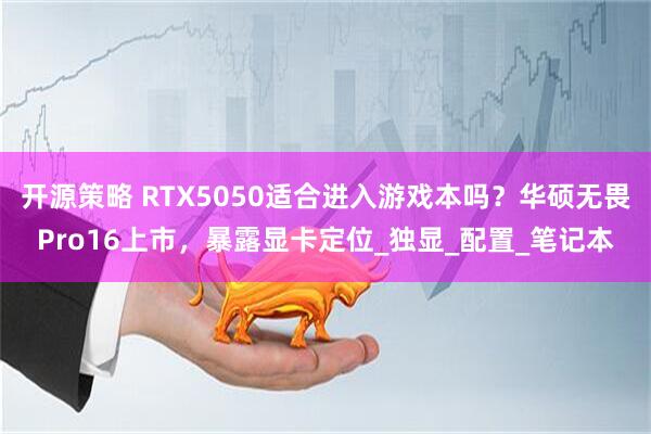 开源策略 RTX5050适合进入游戏本吗？华硕无畏Pro16上市，暴露显卡定位_独显_配置_笔记本
