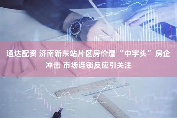 通达配资 济南新东站片区房价遭 “中字头” 房企冲击 市场连锁反应引关注