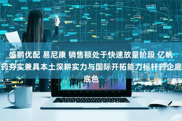 盛鹏优配 易尼康 销售额处于快速放量阶段 亿帆医药夯实兼具本土深耕实力与国际开拓能力标杆药企底色