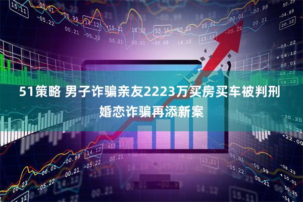 51策略 男子诈骗亲友2223万买房买车被判刑 婚恋诈骗再添新案