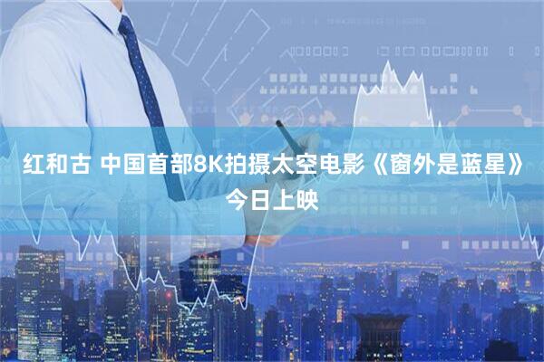 红和古 中国首部8K拍摄太空电影《窗外是蓝星》今日上映