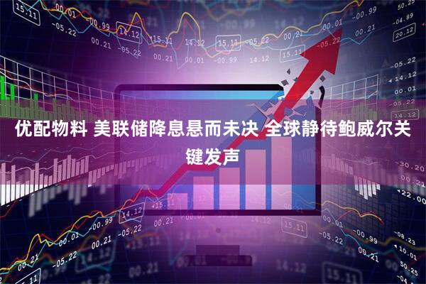 优配物料 美联储降息悬而未决 全球静待鲍威尔关键发声