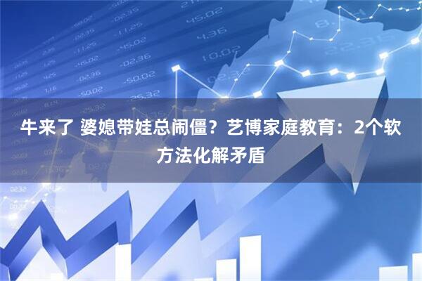 牛来了 婆媳带娃总闹僵？艺博家庭教育：2个软方法化解矛盾