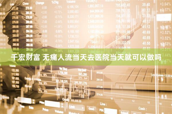 千宏财富 无痛人流当天去医院当天就可以做吗