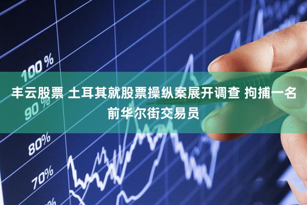 丰云股票 土耳其就股票操纵案展开调查 拘捕一名前华尔街交易员