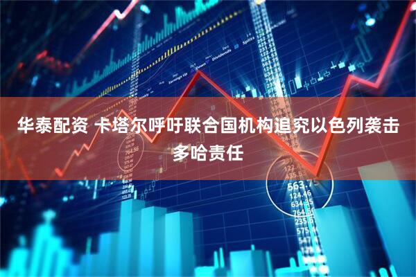 华泰配资 卡塔尔呼吁联合国机构追究以色列袭击多哈责任