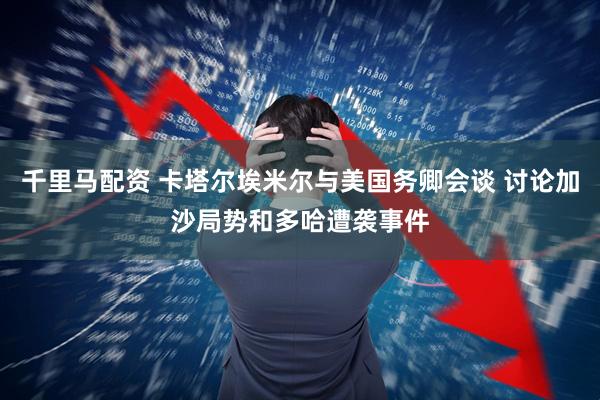 千里马配资 卡塔尔埃米尔与美国务卿会谈 讨论加沙局势和多哈遭袭事件