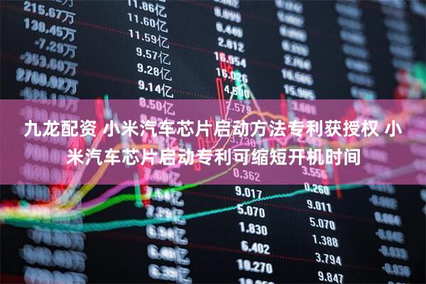 九龙配资 小米汽车芯片启动方法专利获授权 小米汽车芯片启动专利可缩短开机时间