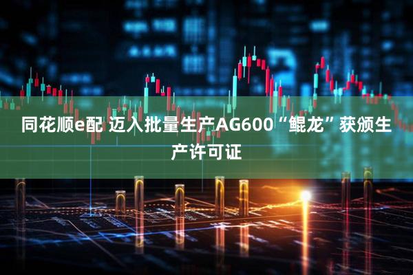 同花顺e配 迈入批量生产AG600“鲲龙”获颁生产许可证