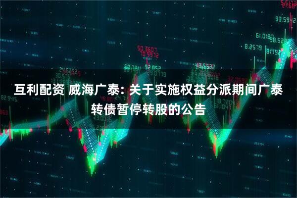 互利配资 威海广泰: 关于实施权益分派期间广泰转债暂停转股的公告
